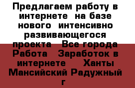 Предлагаем работу в интернете, на базе нового, интенсивно-развивающегося проекта - Все города Работа » Заработок в интернете   . Ханты-Мансийский,Радужный г.